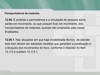 Transportadores de materiais
12.90. É proibida a permanência e a circulação de pessoas sobre
partes em movimento, ou que possam ficar em movimento, dos
transportadores de materiais, quando não projetadas para essas
finalidades.
12.90.1. Nas situações em que haja inviabilidade técnica de atender
este item devem ser adotadas medidas que garantam a paralisação e
o bloqueio dos movimentos de risco, conforme o disposto no item
12.113 e subitem 12.113.1.
 