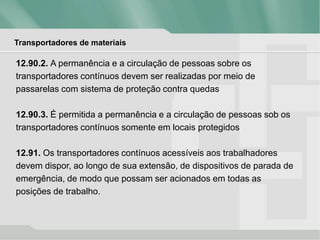 Transportadores de materiais
12.90.2. A permanência e a circulação de pessoas sobre os
transportadores contínuos devem ser realizadas por meio de
passarelas com sistema de proteção contra quedas
12.90.3. É permitida a permanência e a circulação de pessoas sob os
transportadores contínuos somente em locais protegidos
12.91. Os transportadores contínuos acessíveis aos trabalhadores
devem dispor, ao longo de sua extensão, de dispositivos de parada de
emergência, de modo que possam ser acionados em todas as
posições de trabalho.
 
