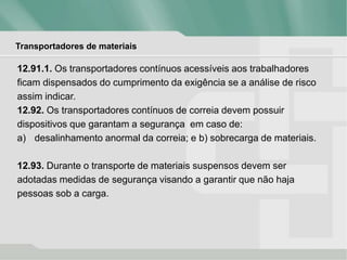 Transportadores de materiais
12.91.1. Os transportadores contínuos acessíveis aos trabalhadores
ficam dispensados do cumprimento da exigência se a análise de risco
assim indicar.
12.92. Os transportadores contínuos de correia devem possuir
dispositivos que garantam a segurança em caso de:
a) desalinhamento anormal da correia; e b) sobrecarga de materiais.
12.93. Durante o transporte de materiais suspensos devem ser
adotadas medidas de segurança visando a garantir que não haja
pessoas sob a carga.
 