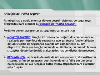 Princípio da "Falha Segura“
As máquinas e equipamentos devem possuir sistemas de segurança
projetados para atender o Princípio da “Falha Segura”.
Portanto devem apresentar as seguintes características:
3- MONITORAMENTO: função intrínseca de projeto do componente ou
realizada por interface de segurança que garante a funcionalidade
de um sistema de segurança quando um componente ou um
dispositivo tiver sua função reduzida ou limitada, ou quando houver
situações de perigo devido a alterações nas condições do processo.
4- REDUNDÂNCIA: aplicação de mais de um componente, dispositivo ou
sistema, a fim de assegurar que, havendo uma falha em um deles
na execução de sua função o outro estará disponível para executar
esta função.
 