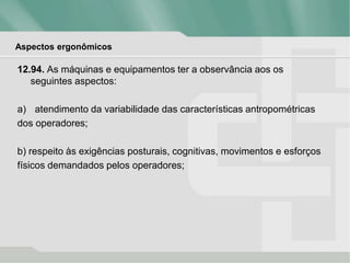Aspectos ergonômicos
12.94. As máquinas e equipamentos ter a observância aos os
seguintes aspectos:
a) atendimento da variabilidade das características antropométricas
dos operadores;
b) respeito às exigências posturais, cognitivas, movimentos e esforços
físicos demandados pelos operadores;
 