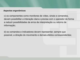 Aspectos ergonômicos
c) os componentes como monitores de vídeo, sinais e comandos,
devem possibilitar a interação clara e precisa com o operador de forma
a reduzir possibilidades de erros de interpretação ou retorno de
informação;
d) os comandos e indicadores devem representar, sempre que
possível, a direção do movimento e demais efeitos correspondentes;
 