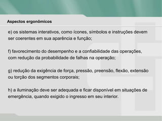 Aspectos ergonômicos
e) os sistemas interativos, como ícones, símbolos e instruções devem
ser coerentes em sua aparência e função;
f) favorecimento do desempenho e a confiabilidade das operações,
com redução da probabilidade de falhas na operação;
g) redução da exigência de força, pressão, preensão, flexão, extensão
ou torção dos segmentos corporais;
h) a iluminação deve ser adequada e ficar disponível em situações de
emergência, quando exigido o ingresso em seu interior.
 