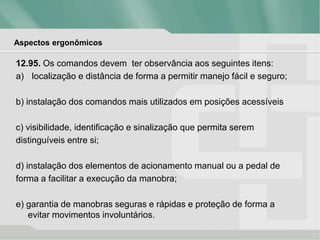 Aspectos ergonômicos
12.95. Os comandos devem ter observância aos seguintes itens:
a) localização e distância de forma a permitir manejo fácil e seguro;
b) instalação dos comandos mais utilizados em posições acessíveis
c) visibilidade, identificação e sinalização que permita serem
distinguíveis entre si;
d) instalação dos elementos de acionamento manual ou a pedal de
forma a facilitar a execução da manobra;
e) garantia de manobras seguras e rápidas e proteção de forma a
evitar movimentos involuntários.
 