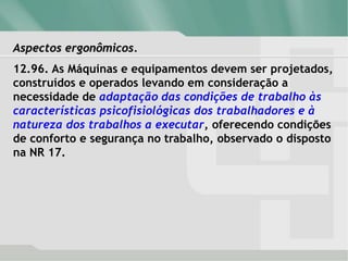 Aspectos ergonômicos.
12.96. As Máquinas e equipamentos devem ser projetados,
construídos e operados levando em consideração a
necessidade de adaptação das condições de trabalho às
características psicofisiológicas dos trabalhadores e à
natureza dos trabalhos a executar, oferecendo condições
de conforto e segurança no trabalho, observado o disposto
na NR 17.
 
