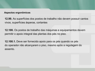 Aspectos ergonômicos
12.99. As superfícies dos postos de trabalho não devem possuir cantos
vivos, superfícies ásperas, cortantes
12.100. Os postos de trabalho das máquinas e equipamentos devem
permitir o apoio integral das plantas dos pés no piso.
12.100.1. Deve ser fornecido apoio para os pés quando os pés
do operador não alcançarem o piso, mesmo após a regulagem do
assento.
 
