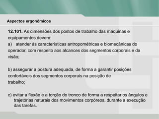 Aspectos ergonômicos
12.101. As dimensões dos postos de trabalho das máquinas e
equipamentos devem:
a) atender às características antropométricas e biomecânicas do
operador, com respeito aos alcances dos segmentos corporais e da
visão;
b) assegurar a postura adequada, de forma a garantir posições
confortáveis dos segmentos corporais na posição de
trabalho;
c) evitar a flexão e a torção do tronco de forma a respeitar os ângulos e
trajetórias naturais dos movimentos corpóreos, durante a execução
das tarefas.
 