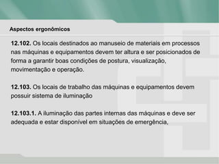 Aspectos ergonômicos
12.102. Os locais destinados ao manuseio de materiais em processos
nas máquinas e equipamentos devem ter altura e ser posicionados de
forma a garantir boas condições de postura, visualização,
movimentação e operação.
12.103. Os locais de trabalho das máquinas e equipamentos devem
possuir sistema de iluminação
12.103.1. A iluminação das partes internas das máquinas e deve ser
adequada e estar disponível em situações de emergência,
 