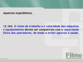 Aspectos ergonômicos.
12.104. O ritmo de trabalho e a velocidade das máquinas
e equipamentos devem ser compatíveis com a capacidade
física dos operadores, de modo a evitar agravos à saúde.
 