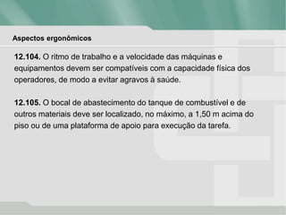 Aspectos ergonômicos
12.104. O ritmo de trabalho e a velocidade das máquinas e
equipamentos devem ser compatíveis com a capacidade física dos
operadores, de modo a evitar agravos à saúde.
12.105. O bocal de abastecimento do tanque de combustível e de
outros materiais deve ser localizado, no máximo, a 1,50 m acima do
piso ou de uma plataforma de apoio para execução da tarefa.
 