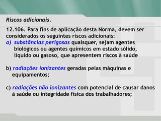 Riscos adicionais.
12.106. Para fins de aplicação desta Norma, devem ser
considerados os seguintes riscos adicionais:
a) substâncias perigosas quaisquer, sejam agentes
biológicos ou agentes químicos em estado sólido,
líquido ou gasoso, que apresentem riscos à saúde
b) radiações ionizantes geradas pelas máquinas e
equipamentos;
c) radiações não ionizantes com potencial de causar danos
à saúde ou integridade física dos trabalhadores;
 