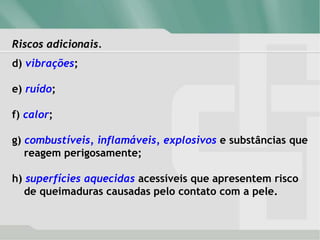 Riscos adicionais.
d) vibrações;
e) ruído;
f) calor;
g) combustíveis, inflamáveis, explosivos e substâncias que
reagem perigosamente;
h) superfícies aquecidas acessíveis que apresentem risco
de queimaduras causadas pelo contato com a pele.
 