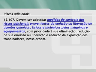 Riscos adicionais.
12.107. Devem ser adotadas medidas de controle dos
riscos adicionais provenientes da emissão ou liberação de
agentes químicos, físicos e biológicos pelas máquinas e
equipamentos, com prioridade à sua eliminação, redução
de sua emissão ou liberação e redução da exposição dos
trabalhadores, nessa ordem.
 