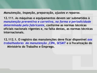 Manutenção, inspeção, preparação, ajustes e reparos.
12.111. As máquinas e equipamentos devem ser submetidos à
manutenção preventiva e corretiva, na forma e periodicidade
determinada pelo fabricante, conforme as normas técnicas
oficiais nacionais vigentes e, na falta destas, as normas técnicas
internacionais.
12.112.1. O registro das manutenções deve ficar disponível aos
trabalhadores da manutenção ,CIPA, SESMT e à fiscalização do
Ministério do Trabalho e Emprego.
 