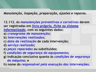 Manutenção, inspeção, preparação, ajustes e reparos.
12.112. As manutenções preventivas e corretivas devem
ser registradas em livro próprio, ficha ou sistema
informatizado, com os seguintes dados:
a) cronograma de manutenção;
b) intervenções realizadas;
c) data da realização de cada intervenção;
d) serviço realizado;
e) peças reparadas ou substituídas;
f) condições de segurança do equipamento;
g) indicação conclusiva quanto às condições de segurança
da máquina; e
h) nome do responsável pela execução das intervenções.
 