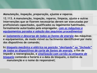 Manutenção, inspeção, preparação, ajustes e reparos.
12.113. A manutenção, inspeção, reparos, limpeza, ajuste e outras
intervenções que se fizerem necessárias devem ser executadas por
profissionais capacitados, qualificados ou legalmente habilitados,
formalmente autorizados pelo empregador, com as máquinas e
equipamentos parados e adoção dos seguintes procedimentos:
a) isolamento e descarga de todas as fontes de energia das máquinas
e equipamentos, de modo visível ou facilmente identificável por meio
dos dispositivos de comando;
b) bloqueio mecânico e elétrico na posição “desligado” ou “fechado”
de todos os dispositivos de corte de fontes de energia, a fim de
impedir a reenergização, e sinalização com cartão ou etiqueta de
bloqueio contendo o horário e a data do bloqueio, o motivo da
manutenção e o nome do responsável;
 