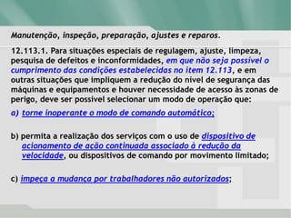 Manutenção, inspeção, preparação, ajustes e reparos.
12.113.1. Para situações especiais de regulagem, ajuste, limpeza,
pesquisa de defeitos e inconformidades, em que não seja possível o
cumprimento das condições estabelecidas no item 12.113, e em
outras situações que impliquem a redução do nível de segurança das
máquinas e equipamentos e houver necessidade de acesso às zonas de
perigo, deve ser possível selecionar um modo de operação que:
a) torne inoperante o modo de comando automático;
b) permita a realização dos serviços com o uso de dispositivo de
acionamento de ação continuada associado à redução da
velocidade, ou dispositivos de comando por movimento limitado;
c) impeça a mudança por trabalhadores não autorizados;
 