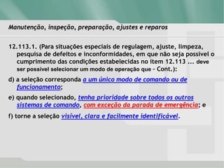 Manutenção, inspeção, preparação, ajustes e reparos
12.113.1. (Para situações especiais de regulagem, ajuste, limpeza,
pesquisa de defeitos e inconformidades, em que não seja possível o
cumprimento das condições estabelecidas no item 12.113 ... deve
ser possível selecionar um modo de operação que – Cont.):
d) a seleção corresponda a um único modo de comando ou de
funcionamento;
e) quando selecionado, tenha prioridade sobre todos os outros
sistemas de comando, com exceção da parada de emergência; e
f) torne a seleção visível, clara e facilmente identificável.
 