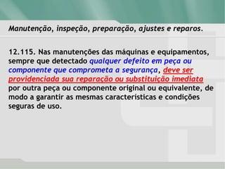 Manutenção, inspeção, preparação, ajustes e reparos.
12.115. Nas manutenções das máquinas e equipamentos,
sempre que detectado qualquer defeito em peça ou
componente que comprometa a segurança, deve ser
providenciada sua reparação ou substituição imediata
por outra peça ou componente original ou equivalente, de
modo a garantir as mesmas características e condições
seguras de uso.
 