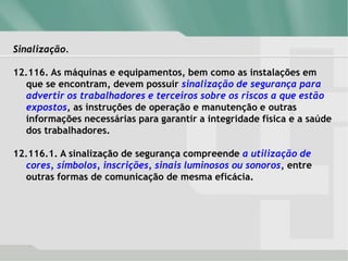 Sinalização.
12.116. As máquinas e equipamentos, bem como as instalações em
que se encontram, devem possuir sinalização de segurança para
advertir os trabalhadores e terceiros sobre os riscos a que estão
expostos, as instruções de operação e manutenção e outras
informações necessárias para garantir a integridade física e a saúde
dos trabalhadores.
12.116.1. A sinalização de segurança compreende a utilização de
cores, símbolos, inscrições, sinais luminosos ou sonoros, entre
outras formas de comunicação de mesma eficácia.
 