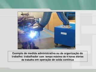 Exemplo de medida administrativa ou de organização do
trabalho: trabalhador com tempo máximo de 4 horas diárias
de trabalho em operação de solda contínua
 
