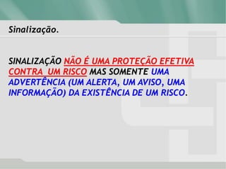 Sinalização.
SINALIZAÇÃO NÃO É UMA PROTEÇÃO EFETIVA
CONTRA UM RISCO MAS SOMENTE UMA
ADVERTÊNCIA (UM ALERTA, UM AVISO, UMA
INFORMAÇÃO) DA EXISTÊNCIA DE UM RISCO.
 