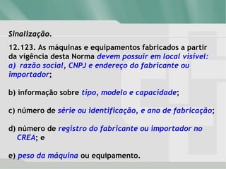 Sinalização.
12.123. As máquinas e equipamentos fabricados a partir
da vigência desta Norma devem possuir em local visível:
a) razão social, CNPJ e endereço do fabricante ou
importador;
b) informação sobre tipo, modelo e capacidade;
c) número de série ou identificação, e ano de fabricação;
d) número de registro do fabricante ou importador no
CREA; e
e) peso da máquina ou equipamento.
 