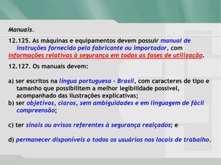 Manuais.
12.125. As máquinas e equipamentos devem possuir manual de
instruções fornecido pelo fabricante ou importador, com
informações relativas à segurança em todas as fases de utilização.
12.127. Os manuais devem:
a) ser escritos na língua portuguesa - Brasil, com caracteres de tipo e
tamanho que possibilitem a melhor legibilidade possível,
acompanhado das ilustrações explicativas;
b) ser objetivos, claros, sem ambiguidades e em linguagem de fácil
compreensão;
c) ter sinais ou avisos referentes à segurança realçados; e
d) permanecer disponíveis a todos os usuários nos locais de trabalho.
 