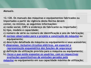 Manuais.
12.128. Os manuais das máquinas e equipamentos fabricados ou
importados a partir da vigência desta Norma devem
conter, no mínimo, as seguintes informações:
a) razão social, CNPJ e endereço do fabricante ou importador;
b) tipo, modelo e capacidade;
c) número de série ou número de identificação e ano de fabricação;
d) normas observadas para o projeto e construção da máquina ou
equipamento;
e) descrição detalhada da máquina ou equipamento e seus acessórios;
f) diagramas, inclusive circuitos elétricos, em especial a
representação esquemática das funções de segurança;
g) definição da utilização prevista para a máquina ou equipamento;
h) riscos a que estão expostos os usuários, com as respectivas
avaliações quantitativas de emissões geradas pela
máquina ou equipamento em sua capacidade máxima de utilização;
 