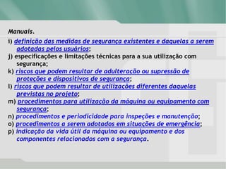 Manuais.
i) definição das medidas de segurança existentes e daquelas a serem
adotadas pelos usuários;
j) especificações e limitações técnicas para a sua utilização com
segurança;
k) riscos que podem resultar de adulteração ou supressão de
proteções e dispositivos de segurança;
l) riscos que podem resultar de utilizações diferentes daquelas
previstas no projeto;
m) procedimentos para utilização da máquina ou equipamento com
segurança;
n) procedimentos e periodicidade para inspeções e manutenção;
o) procedimentos a serem adotados em situações de emergência;
p) indicação da vida útil da máquina ou equipamento e dos
componentes relacionados com a segurança.
 