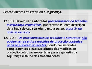 Procedimentos de trabalho e segurança.
12.130. Devem ser elaborados procedimentos de trabalho
e segurança específicos, padronizados, com descrição
detalhada de cada tarefa, passo a passo, a partir da
análise de risco.
12.130.1. Os procedimentos de trabalho e segurança não
podem ser as únicas medidas de proteção adotadas
para se prevenir acidentes, sendo considerados
complementos e não substitutos das medidas de
proteção coletivas necessárias para a garantia da
segurança e saúde dos trabalhadores.
 
