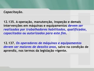 Capacitação.
12.135. A operação, manutenção, inspeção e demais
intervenções em máquinas e equipamentos devem ser
realizadas por trabalhadores habilitados, qualificados,
capacitados ou autorizados para este fim.
12.137. Os operadores de máquinas e equipamentos
devem ser maiores de dezoito anos, salvo na condição de
aprendiz, nos termos da legislação vigente.
 