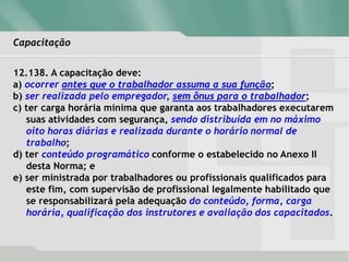 Capacitação
12.138. A capacitação deve:
a) ocorrer antes que o trabalhador assuma a sua função;
b) ser realizada pelo empregador, sem ônus para o trabalhador;
c) ter carga horária mínima que garanta aos trabalhadores executarem
suas atividades com segurança, sendo distribuída em no máximo
oito horas diárias e realizada durante o horário normal de
trabalho;
d) ter conteúdo programático conforme o estabelecido no Anexo II
desta Norma; e
e) ser ministrada por trabalhadores ou profissionais qualificados para
este fim, com supervisão de profissional legalmente habilitado que
se responsabilizará pela adequação do conteúdo, forma, carga
horária, qualificação dos instrutores e avaliação dos capacitados.
 