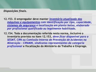 Disposições finais.
12.153. O empregador deve manter inventário atualizado das
máquinas e equipamentos com identificação por tipo, capacidade,
sistemas de segurança e localização em planta baixa, elaborado
por profissional qualificado ou legalmente habilitado.
12.154. Toda a documentação referida nesta norma, inclusive o
inventário previsto no item 12.153, deve ficar disponível para o
SESMT, CIPA ou Comissão Interna de Prevenção de Acidentes na
Mineração – CIPAMIN, sindicatos representantes da categoria
profissional e fiscalização do Ministério do Trabalho e Emprego.
 