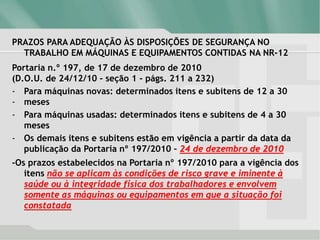 PRAZOS PARA ADEQUAÇÃO ÀS DISPOSIÇÕES DE SEGURANÇA NO
TRABALHO EM MÁQUINAS E EQUIPAMENTOS CONTIDAS NA NR-12
Portaria n.º 197, de 17 de dezembro de 2010
(D.O.U. de 24/12/10 - seção 1 - págs. 211 a 232)
- Para máquinas novas: determinados itens e subitens de 12 a 30
- meses
- Para máquinas usadas: determinados itens e subitens de 4 a 30
meses
- Os demais itens e subitens estão em vigência a partir da data da
publicação da Portaria nº 197/2010 – 24 de dezembro de 2010
-Os prazos estabelecidos na Portaria nº 197/2010 para a vigência dos
itens não se aplicam às condições de risco grave e iminente à
saúde ou à integridade física dos trabalhadores e envolvem
somente as máquinas ou equipamentos em que a situação foi
constatada
 