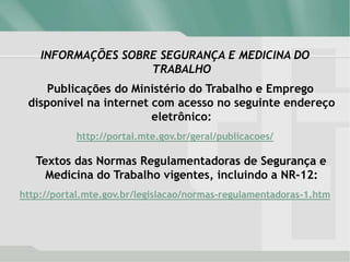 INFORMAÇÕES SOBRE SEGURANÇA E MEDICINA DO
TRABALHO
Publicações do Ministério do Trabalho e Emprego
disponível na internet com acesso no seguinte endereço
eletrônico:
http://portal.mte.gov.br/geral/publicacoes/
Textos das Normas Regulamentadoras de Segurança e
Medicina do Trabalho vigentes, incluindo a NR-12:
http://portal.mte.gov.br/legislacao/normas-regulamentadoras-1.htm
 