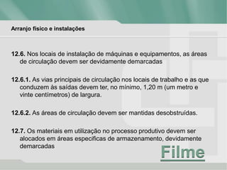 Arranjo físico e instalações
12.6. Nos locais de instalação de máquinas e equipamentos, as áreas
de circulação devem ser devidamente demarcadas
12.6.1. As vias principais de circulação nos locais de trabalho e as que
conduzem às saídas devem ter, no mínimo, 1,20 m (um metro e
vinte centímetros) de largura.
12.6.2. As áreas de circulação devem ser mantidas desobstruídas.
12.7. Os materiais em utilização no processo produtivo devem ser
alocados em áreas especificas de armazenamento, devidamente
demarcadas
Filme
 
