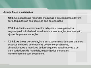 Arranjo físico e instalações
• 12.8. Os espaços ao redor das máquinas e equipamentos devem
ser adequados ao seu tipo e ao tipo de operação
• 12.8.1. A distância mínima entre máquinas, deve garantir a
segurança dos trabalhadores durante sua operação, manutenção,
ajuste, limpeza e inspeção.
• 12.8.2. As áreas de circulação e armazenamento de materiais e os
espaços em torno de máquinas devem ser projetados,
dimensionados e mantidos de forma que os trabalhadores e os
transportadores de materiais, mecanizados e manuais,
movimentem-se com segurança.
 