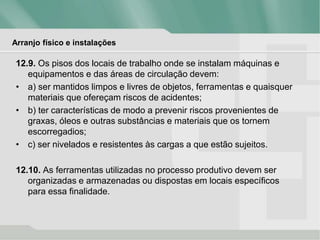 Arranjo físico e instalações
12.9. Os pisos dos locais de trabalho onde se instalam máquinas e
equipamentos e das áreas de circulação devem:
• a) ser mantidos limpos e livres de objetos, ferramentas e quaisquer
materiais que ofereçam riscos de acidentes;
• b) ter características de modo a prevenir riscos provenientes de
graxas, óleos e outras substâncias e materiais que os tornem
escorregadios;
• c) ser nivelados e resistentes às cargas a que estão sujeitos.
12.10. As ferramentas utilizadas no processo produtivo devem ser
organizadas e armazenadas ou dispostas em locais específicos
para essa finalidade.
 