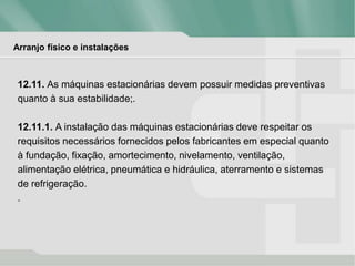 Arranjo físico e instalações
12.11. As máquinas estacionárias devem possuir medidas preventivas
quanto à sua estabilidade;.
12.11.1. A instalação das máquinas estacionárias deve respeitar os
requisitos necessários fornecidos pelos fabricantes em especial quanto
à fundação, fixação, amortecimento, nivelamento, ventilação,
alimentação elétrica, pneumática e hidráulica, aterramento e sistemas
de refrigeração.
.
 