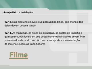 Arranjo físico e instalações
12.12. Nas máquinas móveis que possuem rodízios, pelo menos dois
deles devem possuir travas.
12.13. As máquinas, as áreas de circulação, os postos de trabalho e
quaisquer outros locais em que possa haver trabalhadores devem ficar
posicionados de modo que não ocorra transporte e movimentação
de materiais sobre os trabalhadores
 