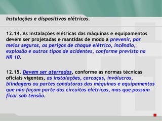 Instalações e dispositivos elétricos.
12.14. As instalações elétricas das máquinas e equipamentos
devem ser projetadas e mantidas de modo a prevenir, por
meios seguros, os perigos de choque elétrico, incêndio,
explosão e outros tipos de acidentes, conforme previsto na
NR 10.
12.15. Devem ser aterrados, conforme as normas técnicas
oficiais vigentes, as instalações, carcaças, invólucros,
blindagens ou partes condutoras das máquinas e equipamentos
que não façam parte dos circuitos elétricos, mas que possam
ficar sob tensão.
 
