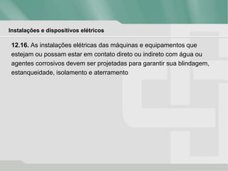 Instalações e dispositivos elétricos
12.16. As instalações elétricas das máquinas e equipamentos que
estejam ou possam estar em contato direto ou indireto com água ou
agentes corrosivos devem ser projetadas para garantir sua blindagem,
estanqueidade, isolamento e aterramento
 