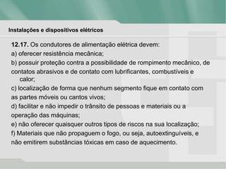 Instalações e dispositivos elétricos
12.17. Os condutores de alimentação elétrica devem:
a) oferecer resistência mecânica;
b) possuir proteção contra a possibilidade de rompimento mecânico, de
contatos abrasivos e de contato com lubrificantes, combustíveis e
calor;
c) localização de forma que nenhum segmento fique em contato com
as partes móveis ou cantos vivos;
d) facilitar e não impedir o trânsito de pessoas e materiais ou a
operação das máquinas;
e) não oferecer quaisquer outros tipos de riscos na sua localização;
f) Materiais que não propaguem o fogo, ou seja, autoextinguíveis, e
não emitirem substâncias tóxicas em caso de aquecimento.
 
