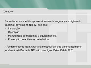 Objetivos
Reconhecer as medidas prevencionistas de segurança e higiene do
trabalho Previstas na NR-12, que são:
• Instalação,
• Operação
• Manutenção de máquinas e equipamentos,
• Prevenção de acidentes do trabalho.
A fundamentação legal,Ordinária e específica, que dá embasamento
jurídico à existência da NR, são os artigos 184 e 186 da CLT.
 