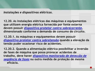 Instalações e dispositivos elétricos.
12.20. As instalações elétricas das máquinas e equipamentos
que utilizem energia elétrica fornecida por fonte externa
devem possuir dispositivo protetor contra sobrecorrente,
dimensionado conforme a demanda de consumo do circuito.
12.20.1. As máquinas e equipamentos devem possuir
dispositivo protetor contra sobretensão quando a elevação da
tensão puder ocasionar risco de acidentes.
12.20.2. Quando a alimentação elétrica possibilitar a inversão
de fases de máquina que possa provocar acidentes de
trabalho, deve haver dispositivo monitorado de detecção de
seqüência de fases ou outra medida de proteção de mesma
eficácia.
 
