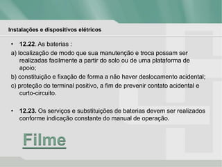 Instalações e dispositivos elétricos
• 12.22. As baterias :
a) localização de modo que sua manutenção e troca possam ser
realizadas facilmente a partir do solo ou de uma plataforma de
apoio;
b) constituição e fixação de forma a não haver deslocamento acidental;
c) proteção do terminal positivo, a fim de prevenir contato acidental e
curto-circuito.
• 12.23. Os serviços e substituições de baterias devem ser realizados
conforme indicação constante do manual de operação.
Filme
 
