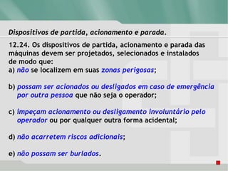 Dispositivos de partida, acionamento e parada.
12.24. Os dispositivos de partida, acionamento e parada das
máquinas devem ser projetados, selecionados e instalados
de modo que:
a) não se localizem em suas zonas perigosas;
b) possam ser acionados ou desligados em caso de emergência
por outra pessoa que não seja o operador;
c) impeçam acionamento ou desligamento involuntário pelo
operador ou por qualquer outra forma acidental;
d) não acarretem riscos adicionais;
e) não possam ser burlados.
 