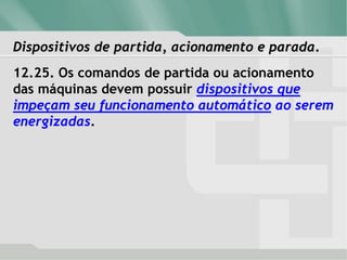 Dispositivos de partida, acionamento e parada.
12.25. Os comandos de partida ou acionamento
das máquinas devem possuir dispositivos que
impeçam seu funcionamento automático ao serem
energizadas.
 