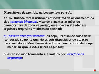 Dispositivos de partida, acionamento e parada.
12.26. Quando forem utilizados dispositivos de acionamento do
tipo comando bimanual, visando a manter as mãos do
operador fora da zona de perigo, esses devem atender aos
seguintes requisitos mínimos do comando:
a) possuir atuação síncrona, ou seja, um sinal de saída deve
ser gerado somente quando os dois dispositivos de atuação
do comando -botões- forem atuados com um retardo de tempo
menor ou igual a 0,5 s (cinco segundos);
b) estar sob monitoramento automático por interface de
segurança;
 